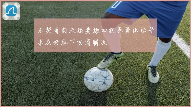 东契奇前未婚妻撤回抚养费诉讼寻求友好私下协商解决
