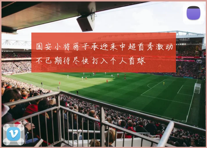 国安小将蒋子承迎来中超首秀激动不已期待尽快打入个人首球