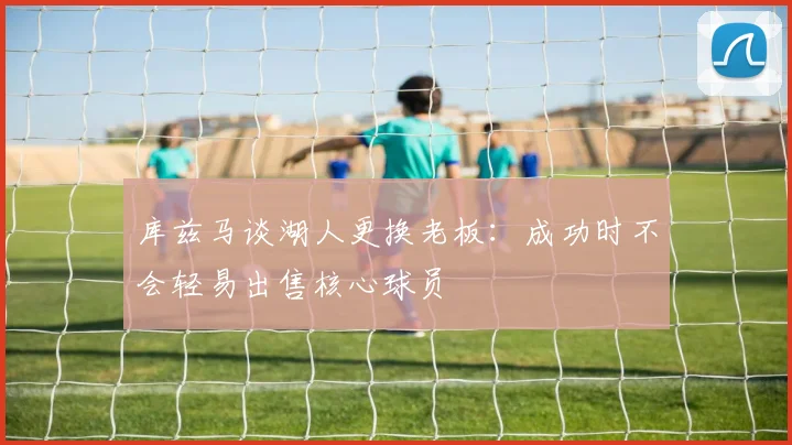 库兹马谈湖人更换老板：成功时不会轻易出售核心球员