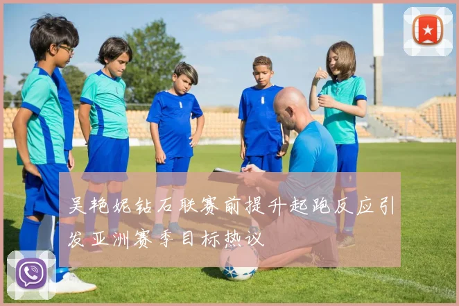 吴艳妮钻石联赛前提升起跑反应引发亚洲赛季目标热议