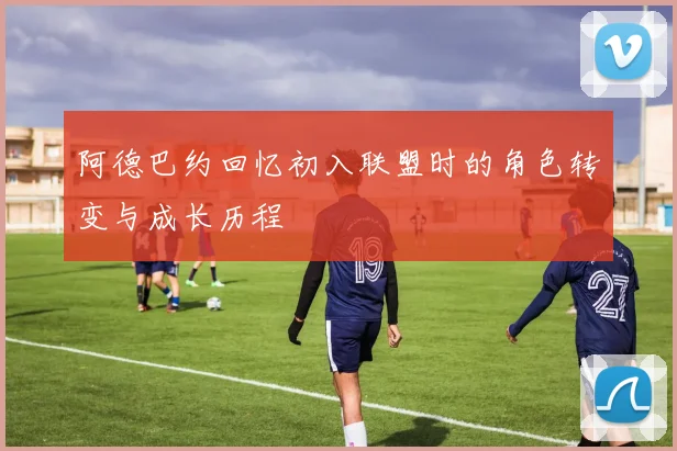 阿德巴约回忆初入联盟时的角色转变与成长历程