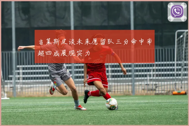 吉莱斯皮谈未来愿留队三分命中率超四成展现实力