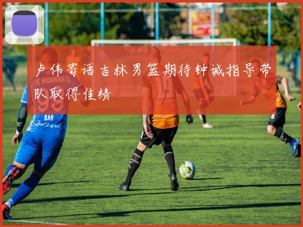 卢伟寄语吉林男篮期待钟诚指导带队取得佳绩