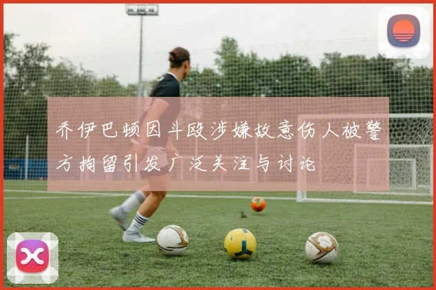 乔伊巴顿因斗殴涉嫌故意伤人被警方拘留引发广泛关注与讨论