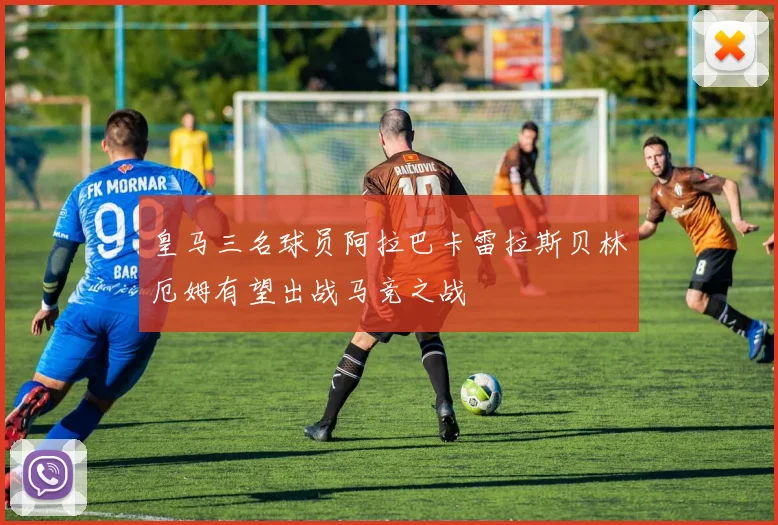 皇马三名球员阿拉巴卡雷拉斯贝林厄姆有望出战马竞之战