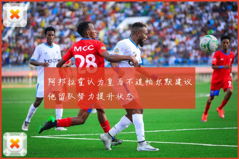 阿邦拉霍认为皇马不追帕尔默建议他留队努力提升状态