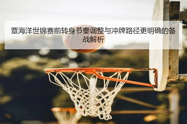 覃海洋世锦赛前转身节奏调整与冲牌路径更明确的备战解析